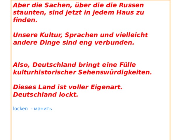 Aber die Sachen, über die die Russen staunten, sind jetzt in jedem Haus zu finden.  Unsere Kultur, Sprachen und vielleicht andere Dinge sind eng verbunden.   Also, Deutschland bringt eine Fülle kulturhistorischer Sehenswürdigkeiten.  Dieses Land ist voller Eigenart. Deutschland lockt.  locken - манить     