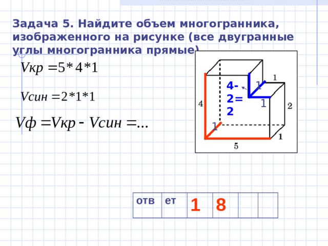 Задача 5. Найдите объем многогранника, изображенного на рисунке (все двугранные углы многогранника прямые). 1 4-2=2 1 1 отв ет 1 8 