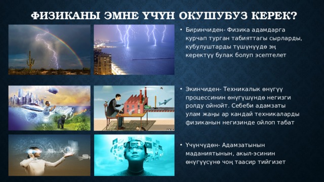 Физиканы эмне үчүн окушубуз керек? Биринчиден- Физика адамдарга курчап турган табияттагы сырларды, кубулуштарды түшүнүүдө эң керектүү булак болуп эсептелет Экинчиден- Техникалык өнүгүү процессинин өнүгүшүндө негизги ролду ойнойт. Себеби адамзаты улам жаңы ар кандай техникаларды физиканын негизинде ойлоп табат Үчүнчүдөн- Адамзатынын маданиятынын, акыл-эсинин өнүгүүсүнө чоң таасир тийгизет 