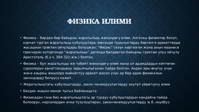 Физика илими Физика – бирден-бир байыркы жаратылыш жөнүндөгү илим. Алгачкы физиктер болуп, курчап турган жаратылыш кубулуштары жөнүндө түшүнүктөрдү бергенге аракеттерди жасашкан гректин ойчулдары болушкан. “Фюзис” сөзүн киргизген жана анын мааниси грекчеден которгондо “жаратылыш” дегенди билдирген байыркы гректин улуу ойчулу Аристотель (б.з.ч. 384-322-жж.) болгон. Физика – бул жаратылыш же табият жөнүндөгү илим жана ал адамдардын көптөгөн суроолорун канаттандыруу зарылчылыгынан пайда болгон. Андан ары өнүгүү үчүн жана азыркы жашоодо майнаптуу аракет жасоо үчүн ар бир адам физикалык закондорду билүүсү кажет. Жаратылыштагы кубулуштарды, закон ченемдүүлүктөрдү окутуп үйрөтүүчү илим Биздин жашоо менен тыгыз байланышта Физикадан гана биз жаратылыштагы ар түрдүү кубулуштардын кандайча пайда болоорун, нерселердин ички түзүлүштөрүн, законченемдүүлүктөрдү ж.б. окуйбуз 