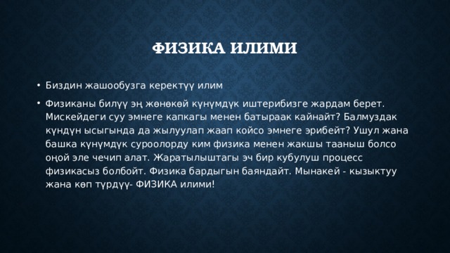 Физика илими Биздин жашообузга керектүү илим Физиканы билүү эң жөнөкөй күнүмдүк иштерибизге жардам берет. Мискейдеги суу эмнеге капкагы менен батыраак кайнайт? Балмуздак күндүн ысыгында да жылуулап жаап койсо эмнеге эрибейт? Ушул жана башка күнүмдүк суроолорду ким физика менен жакшы тааныш болсо оңой эле чечип алат. Жаратылыштагы эч бир кубулуш процесс физикасыз болбойт. Физика бардыгын баяндайт. Мынакей - кызыктуу жана көп түрдүү- ФИЗИКА илими! 