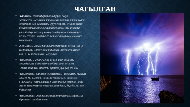 Чагылган Чагылган- атмосфералык кубулуш болуп эсептелет. Негизинен кара булут каптап, катуу жаан жааганда көп байкалат. Булуттардын ичинде жана булуттардын арасында пайда болгон өтө учкундуу разряд. Бир нече жүз метрден бир нече километрге чейин созулуп, жаркыроо жана күркүрөгөн үн менен коштолот. Жарыктын ылдамдыгы 300000км/саат, ал эми үндүн ылдамдыгы 331м/с болгондуктан, алгач жаркыроо көрүнүп, андан кийин үн угулат. Чагылган 10-20000А ток күчүн алып жүрөт, секундасына болжолдуу 56000км жол жүрөт. Температурасы 30000°С, орточо узундугу 9,5 км. Чагылгандын дагы бир табышмагы- заттарды тандап алуусу. М: Сырткы кийимге тийбей, ич кийимди күйгүзгөнү, капчыктагы тыйындарды ээритип, алар менен бирге турган кагаз акчаларды күйгүзбөгөнү көп байкалат. Чагылгандын Электр талаасын Америкалык физик Б. Франклин изилдеп ачкан. 