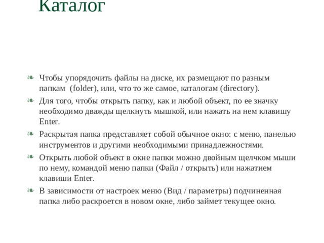 Каталог   Чтобы упорядочить файлы на диске, их размещают по разным папкам ( folder) , или, что то же самое, каталогам ( directory) . Для того, чтобы открыть папку, как и любой объект, по ее значку необходимо дважды щелкнуть мышкой, или нажать на нем клавишу Enter . Раскрытая папка представляет собой обычное окно: с меню, панелью инструментов и другими необходимыми принадлежностями. Открыть любой объект в окне папки можно двойным щелчком мыши по нему, командой меню папки (Файл / открыть) или нажатием клавиши Enter . В зависимости от настроек меню (Вид / параметры) подчиненная папка либо раскроется в новом окне, либо займет текущее окно. 