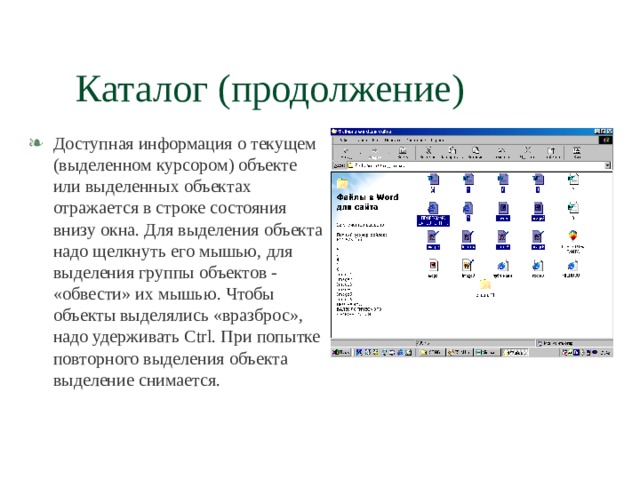 Каталог (продолжение) Доступная информация о текущем (выделенном курсором) объекте или выделенных объектах отражается в строке состояния внизу окна. Для выделения объекта надо щелкнуть его мышью, для выделения группы объектов - «обвести» их мышью. Чтобы объекты выделялись «вразброс», надо удерживать Ctrl . При попытке повторного выделения объекта выделение снимается. 