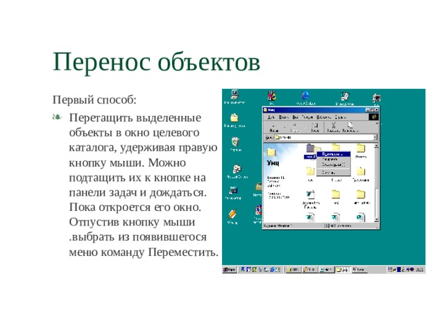 Перенос объектов Первый способ: Перетащить выделенные объекты в окно целевого каталога, удерживая правую кнопку мыши. Можно подтащить их к кнопке на панели задач и дождаться. Пока откроется его окно. Отпустив кнопку мыши .выбрать из появившегося меню команду Переместить. 
