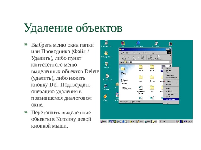 Удаление объектов Выбрать меню окна папки или Проводника (Файл / Удалить), либо пункт контекстного меню выделенных объектов Delete (удалить), либо нажать кнопку Del . Подтвердить операцию удаления в появившемся диалоговом окне. Перетащить выделенные объекты в Корзину левой кнопкой мыши. 