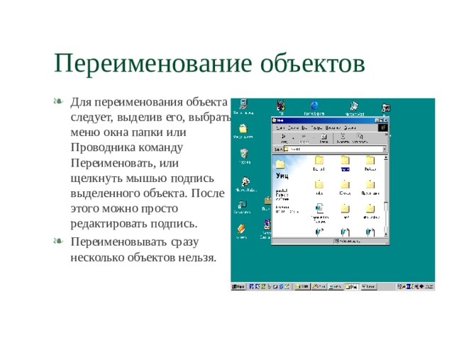 Переименование объектов Для переименования объекта следует, выделив его, выбрать меню окна папки или Проводника команду Переименовать, или щелкнуть мышью подпись выделенного объекта. После этого можно просто редактировать подпись. Переименовывать сразу несколько объектов нельзя. 