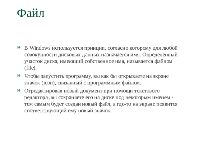 Файл   В Windows используется принцип, согласно которому для любой совокупности дисковых данных назначается имя. Определенный участок диска, имеющий собственное имя, называется файлом ( file) . Чтобы запустить программу, вы как бы открываете на экране значок ( icon) , связанный с программным файлом. Отредактировав новый документ при помощи текстового редактора ,вы сохраняете его на диске под некоторым именем - тем самым будет создан новый файл, а где-то на экране появится соответствующий ему новый значок.  