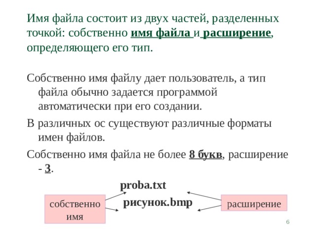Имя файла состоит из двух частей, разделенных точкой: собственно имя файла и расширение , определяющего его тип. Собственно имя файлу дает пользователь, а тип файла обычно задается программой автоматически при его создании. В различных ос существуют различные форматы имен файлов. Собственно имя файла не более 8 букв , расширение - 3 . proba.txt рисунок .bmp собственно имя расширение  