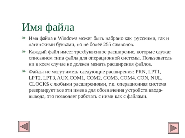 Имя файла Имя файла в Windows может быть набрано как русскими, так и латинскими буквами, но не более 255 символов. Каждый файл имеет трехбуквенное расширение, которые служат описанием типа файла для операционной системы. Пользователь ни в коем случае не должен менять расширения файлов. Файлы не могут иметь следующие расширения: PRN, LPT1, LPT2, LPT3, AUX,COM1, COM2, COM3, COM4, CON, NUL, CLOCK$ с любыми расширениями, т.к. операционная система резервирует все эти имена для обозначения устройств ввода-вывода, это позволяет работать с ними как с файлами. 