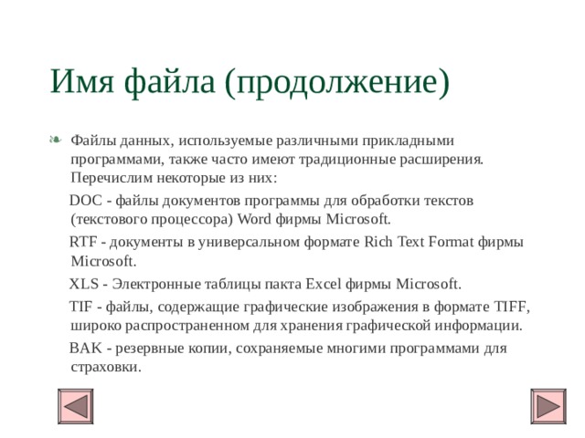 Имя файла (продолжение) Файлы данных, используемые различными прикладными программами, также часто имеют традиционные расширения. Перечислим некоторые из них:  DOC - файлы документов программы для обработки текстов (текстового процессора) Word фирмы Microsoft.  RTF - документы в универсальном формате Rich Text Format фирмы Microsoft .  XLS - Электронные таблицы пакта Excel фирмы Microsoft .  TIF - файлы, содержащие графические изображения в формате TIFF , широко распространенном для хранения графической информации.  BAK - резервные копии, сохраняемые многими программами для страховки. 