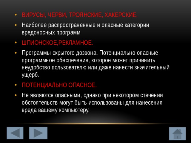 ВИРУСЫ, ЧЕРВИ, ТРОЯНСКИЕ, ХАКЕРСКИЕ. Наиболее распространенные и опасные категории вредоносных программ ШПИОНСКОЕ,РЕКЛАМНОЕ. Программы скрытого дозвона. Потенциально опасные программное обеспечение, которое может причинить неудобство пользователю или даже нанести значительный ущерб. ПОТЕНЦИАЛЬНО ОПАСНОЕ. Не являются опасными, однако при некотором стечении обстоятельств могут быть использованы для нанесения вреда вашему компьютеру. 