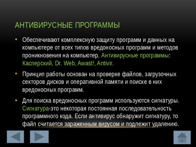 Антивирусные программы Обеспечивают комплексную защиту программ и данных на компьютере от всех типов вредоносных программ и методов проникновения на компьютер. Антивирусные программы : Касперский, Dr. Web, Awast!, Antivir. Принцип работы основан на проверке файлов, загрузочных секторов дисков и оперативной памяти и поиске в них вредоносных программ. Для поиска вредоносных программ используются сигнатуры. Сигнатура -это некоторая постоянная последовательность программного кода. Если антивирус обнаружит сигнатуру, то файл считается зараженным вирусом и подлежит удалению. 