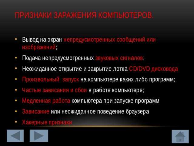 ПРИЗНАКИ ЗАРАЖЕНИЯ КОМПЬЮТЕРОВ.   Вывод на экран непредусмотренных сообщений или изображений ; Подача непредусмотренных звуковых сигналов ; Неожиданное открытие и закрытие лотка CD/DVD дисковода Произвольный запуск на компьютере каких либо программ; Частые зависания и сбои в работе компьютере; Медленная работа компьютера при запуске программ Зависание или неожиданное поведение браузера Хакерные признаки 