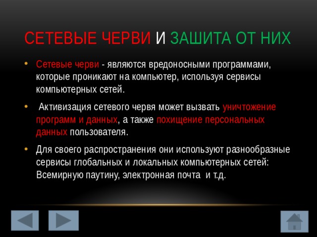Сетевые черви и зашита от них Сетевые черви - являются вредоносными программами, которые проникают на компьютер, используя сервисы компьютерных сетей.  Активизация сетевого червя может вызвать уничтожение программ и данных , а также похищение персональных данных пользователя. Для своего распространения они используют разнообразные сервисы глобальных и локальных компьютерных сетей: Всемирную паутину, электронная почта и т.д. 
