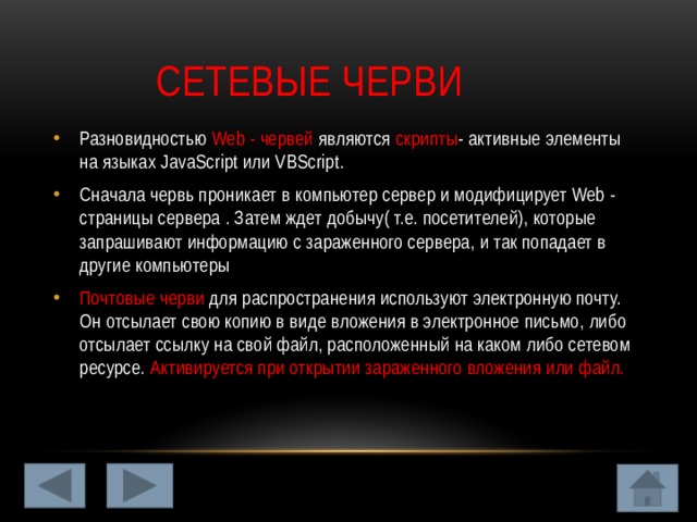  Сетевые черви Разновидностью Web - червей являются скрипты - активные элементы на языках JavaScript или VBScript. Сначала червь проникает в компьютер сервер и модифицирует Web - страницы сервера . Затем ждет добычу( т.е. посетителей), которые запрашивают информацию с зараженного сервера, и так попадает в другие компьютеры Почтовые черви для распространения используют электронную почту. Он отсылает свою копию в виде вложения в электронное письмо, либо отсылает ссылку на свой файл, расположенный на каком либо сетевом ресурсе. Активируется при открытии зараженного вложения или файл. 