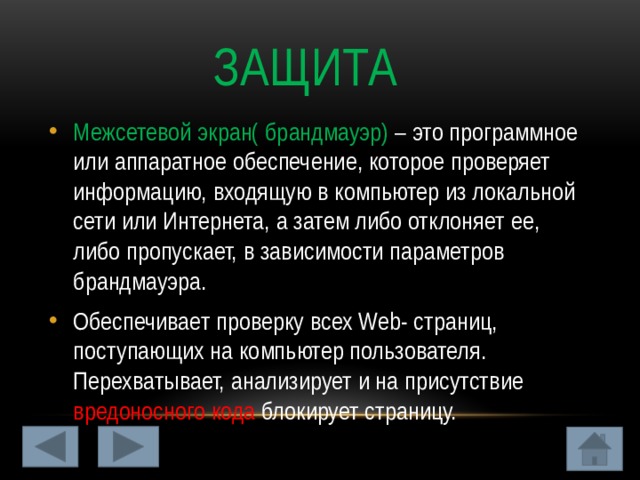  Защита Межсетевой экран( брандмауэр) – это программное или аппаратное обеспечение, которое проверяет информацию, входящую в компьютер из локальной сети или Интернета, а затем либо отклоняет ее, либо пропускает, в зависимости параметров брандмауэра. Обеспечивает проверку всех Web- страниц, поступающих на компьютер пользователя. Перехватывает, анализирует и на присутствие вредоносного кода блокирует страницу. 