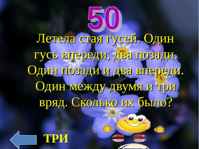  Летела стая гусей. Один гусь впереди, два позади. Один позади и два впереди. Один между двумя и три вряд. Сколько их было? ТРИ 