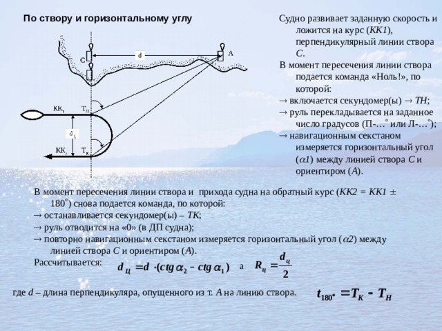 По створу и горизонтальному углу  Судно развивает заданную скорость и ложится на курс ( КК1 ), перпендикулярный линии створа С . В момент пересечения линии створа подается команда «Ноль!», по которой:   включается секундомер(ы)   ТН ;   руль перекладывается на заданное число градусов (П-…  или Л-…  );   навигационным секстаном измеряется горизонтальный угол (  1 ) между линией створа С и ориентиром ( А ). В момент  пересечения линии створа и  прихода судна на обратный курс ( КК2 = КК1   180  ) снова подается команда, по которой:   останавливается секундомер(ы) – ТК ;   руль отводится на «0» (в ДП судна);   повторно навигационным секстаном измеряется горизонтальный угол (  2 ) между линией створа С и ориентиром ( А ). Рассчитывается: а  где d – длина перпендикуляра, опущенного из т. А на линию створа. 