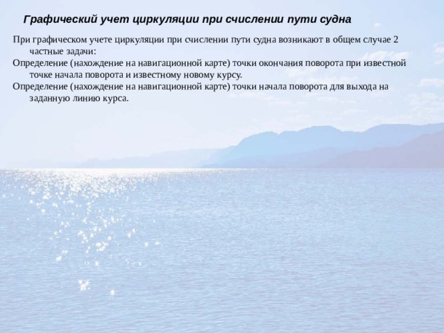 Графический учет циркуляции при счислении пути судна При графическом учете циркуляции при счислении пути судна возникают в общем случае 2 частные задачи: Определение (нахождение на навигационной карте) точки окончания поворота при известной точке начала поворота и известному новому курсу. Определение (нахождение на навигационной карте) точки начала поворота для выхода на заданную линию курса. 