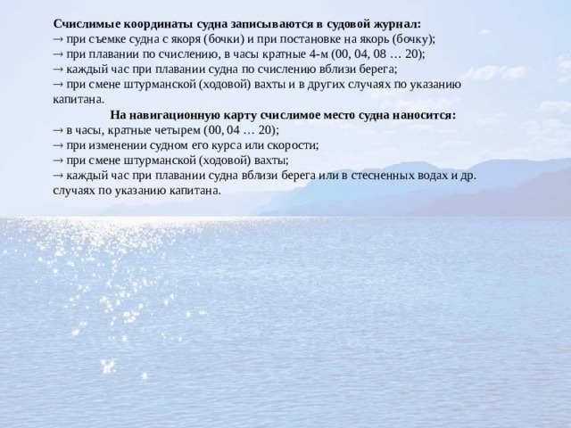 Счислимые координаты судна записываются в судовой журнал:   при съемке судна с якоря (бочки) и при постановке на якорь (бочку);   при плавании по счислению, в часы кратные 4-м (00, 04, 08 … 20);   каждый час при плавании судна по счислению вблизи берега;   при смене штурманской (ходовой) вахты и в других случаях по указанию капитана.  На навигационную карту счислимое место судна наносится:   в часы, кратные четырем (00, 04 … 20);   при изменении судном его курса или скорости;   при смене штурманской (ходовой) вахты;   каждый час при плавании судна вблизи берега или в стесненных водах и др. случаях по указанию капитана. 