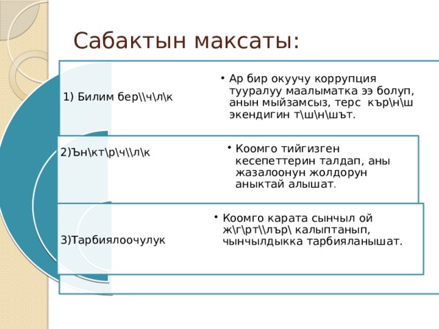 Сабактын максаты : 1) Билим бер\\ч\л\к Ар бир окуучу коррупция тууралуу маалыматка ээ болуп, анын мыйзамсыз, терс кър\н\ш экендигин т\ш\н\шът. Ар бир окуучу коррупция тууралуу маалыматка ээ болуп, анын мыйзамсыз, терс кър\н\ш экендигин т\ш\н\шът. Коомго тийгизген кесепеттерин талдап, аны жазалоонун жолдорун аныктай алышат . Коомго тийгизген кесепеттерин талдап, аны жазалоонун жолдорун аныктай алышат . 2)Ън\кт\р\ч\\л\к Коомго карата сынчыл ой ж\г\рт\\лър\ калыптанып, чынчылдыкка тарбияланышат. Коомго карата сынчыл ой ж\г\рт\\лър\ калыптанып, чынчылдыкка тарбияланышат. 3)Тарбиялоочулук 