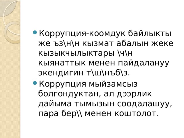 Коррупция-коомдук байлыкты же ъз\н\н кызмат абалын жеке кызыкчылыктары \ч\н кыянаттык менен пайдалануу экендигин т\ш\нъб\з. Коррупция мыйзамсыз болгондуктан, ал дээрлик дайыма тымызын соодалашуу, пара бер\\ менен коштолот. 