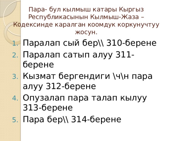 Пара- бул кылмыш катары Кыргыз Республикасынын Кылмыш-Жаза –Кодексинде каралган коомдук коркунучтуу жосун. Паралап сый бер\\ 310-берен е Паралап сатып алуу 311-берене Кызмат бергендиги \ч\н пара алуу 312-берене Опузалап пара талап кылуу 313-берене Пара бер\\ 314-берене 