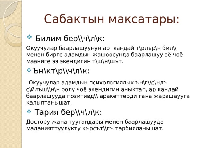 Сабактын максатары:  Билим бер\\ч\л\к: Окуучулар баарлашуунун ар кандай т\рлър\н бил\\ менен бирге адамдын жашоосунда баарлашуу эё чоё мааниге ээ экендигин т\ш\н\шът. Ън\кт\р\\ч\л\к:  Окуучулар адамдын психологиялык ън\г\\с\ндъ с\йлъш\\н\н ролу чоё экендигин аныктап, ар кандай баарлашууда позитивд\\ аракеттерди гана жарашаууга калыптанышат.  Тария бер\\ч\л\к: Достору жана туугандары менен баарлашууда маданияттуулукту кърсът\\гъ тарбияланышат. 