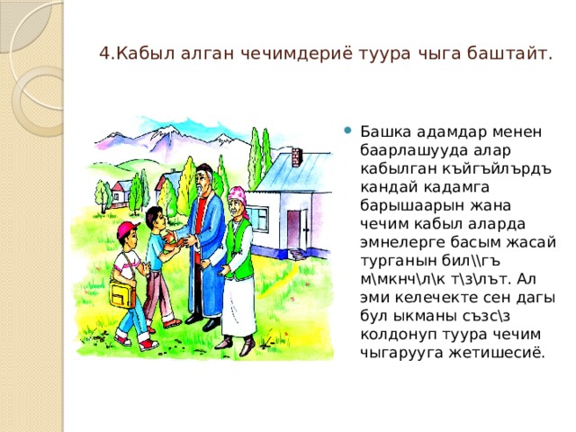  4.Кабыл алган чечимдериё туура чыга баштайт.   Башка адамдар менен баарлашууда алар кабылган къйгъйлърдъ кандай кадамга барышаарын жана чечим кабыл аларда эмнелерге басым жасай турганын бил\\гъ м\мкнч\л\к т\з\лът. Ал эми келечекте сен дагы бул ыкманы съзс\з колдонуп туура чечим чыгарууга жетишесиё. 