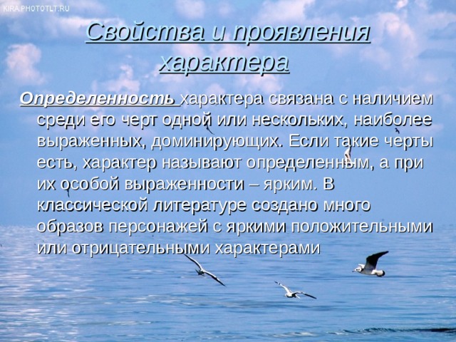 Свойства и проявления характера  Определенность характера связана с наличием среди его черт одной или нескольких, наиболее выраженных, доминирующих. Если такие черты есть, характер называют определенным, а при их особой выраженности – ярким. В классической литературе создано много образов персонажей с яркими положительными или отрицательными характерами 