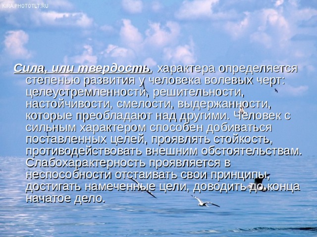 Сила, или твердость , характера определяется степенью развития у человека волевых черт: целеустремленности, решительности, настойчивости, смелости, выдержанности, которые преобладают над другими. Человек с сильным характером способен добиваться поставленных целей, проявлять стойкость, противодействовать внешним обстоятельствам. Слабохарактерность проявляется в неспособности отстаивать свои принципы, достигать намеченные цели, доводить до конца начатое дело. 
