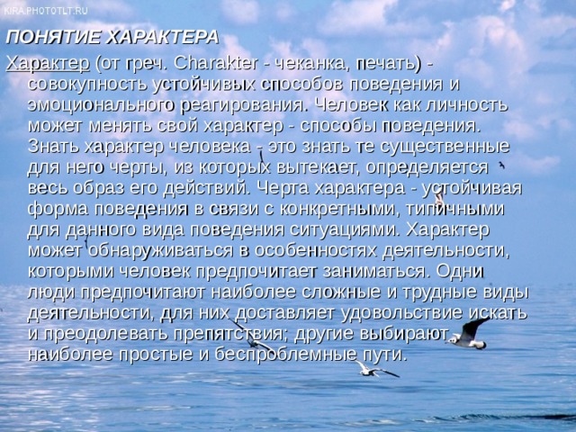 ПОНЯТИЕ ХАРАКТЕРА Характер (от греч. Charakter - чеканка, печать) - совокупность устойчивых способов поведения и эмоционального реагирования. Человек как личность может менять свой характер - способы поведения. Знать характер человека - это знать те существенные для него черты, из которых вытекает, определяется весь образ его действий. Черта характера - устойчивая форма поведения в связи с конкретными, типичными для данного вида поведения ситуациями. Характер может обнаруживаться в особенностях деятельности, которыми человек предпочитает заниматься. Одни люди предпочитают наиболее сложные и трудные виды деятельности, для них доставляет удовольствие искать и преодолевать препятствия; другие выбирают наиболее простые и беспроблемные пути. 