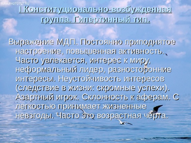I Конституционально-возбужденная группа. Гипертинный тип.   Выражение МДП. Постоянно приподнятое настроение, повышенная активность. Часто увлекается, интерес к миру, неформальный лидер, разносторонние интересы. Неустойчивость интересов (следствие в жизни: скромные успехи). Азартный игрок. Склонность к аферам. С легкостью принимает жизненные невзгоды. Часто это возрастная черта. 