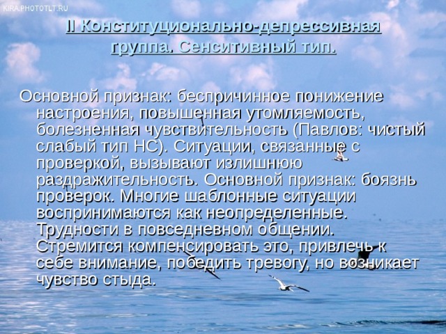 II Конституционально-депрессивная группа. Сенситивный тип.   Основной признак: беспричинное понижение настроения, повышенная утомляемость, болезненная чувствительность (Павлов: чистый слабый тип НС). Ситуации, связанные с проверкой, вызывают излишнюю раздражительность. Основной признак: боязнь проверок. Многие шаблонные ситуации воспринимаются как неопределенные. Трудности в повседневном общении. Стремится компенсировать это, привлечь к себе внимание, победить тревогу, но возникает чувство стыда. 