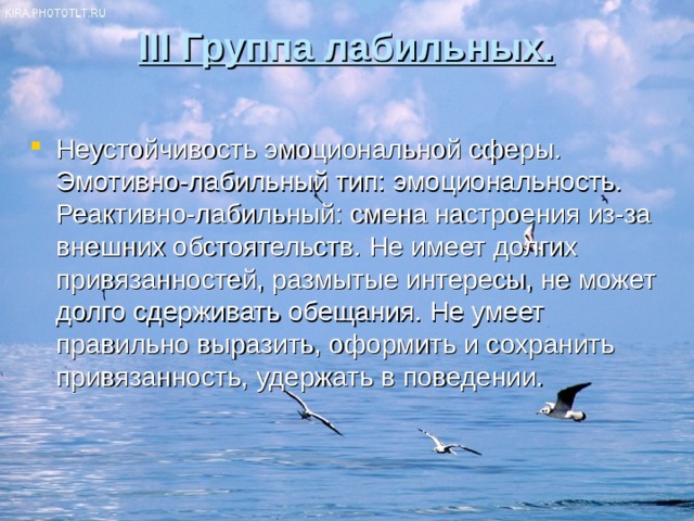 III Группа лабильных.   Неустойчивость эмоциональной сферы. Эмотивно-лабильный тип: эмоциональность. Реактивно-лабильный: смена настроения из-за внешних обстоятельств. Не имеет долгих привязанностей, размытые интересы, не может долго сдерживать обещания. Не умеет правильно выразить, оформить и сохранить привязанность, удержать в поведении. 