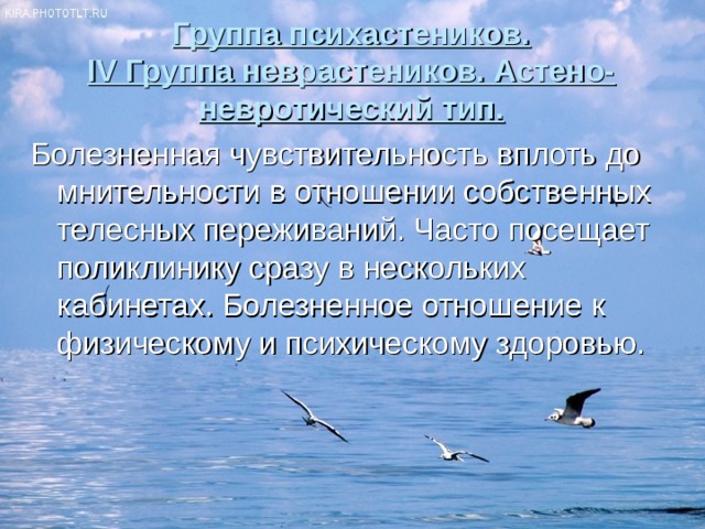 Группа психастеников.  IV Группа неврастеников. Астено-невротический тип. Болезненная чувствительность вплоть до мнительности в отношении собственных телесных переживаний. Часто посещает поликлинику сразу в нескольких кабинетах. Болезненное отношение к физическому и психическому здоровью. 