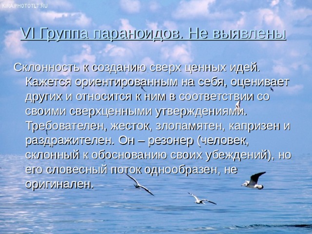 VI Группа параноидов. Не выявлены  Склонность к созданию сверх ценных идей. Кажется ориентированным на себя, оценивает других и относится к ним в соответствии со своими сверхценными утверждениями. Требователен, жесток, злопамятен, капризен и раздражителен. Он – резонер (человек, склонный к обоснованию своих убеждений), но его словесный поток однообразен, не оригинален. 