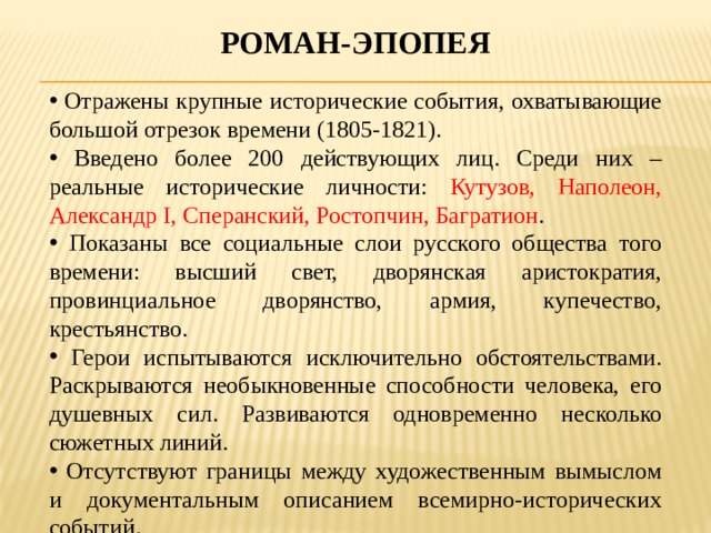 Роман-эпопея  Отражены крупные исторические события, охватывающие большой отрезок времени (1805-1821).  Введено более 200 действующих лиц. Среди них – реальные исторические личности: Кутузов, Наполеон, Александр I, Сперанский, Ростопчин, Багратион .  Показаны все социальные слои русского общества того времени: высший свет, дворянская аристократия, провинциальное дворянство, армия, купечество, крестьянство.  Герои испытываются исключительно обстоятельствами. Раскрываются необыкновенные способности человека, его душевных сил. Развиваются одновременно несколько сюжетных линий.  Отсутствуют границы между художественным вымыслом и документальным описанием всемирно-исторических событий. 