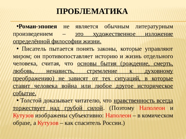 проблематика Роман-эпопея не является обычным литературным произведением – это художественное изложение определённой философии жизни.  Писатель пытается понять законы, которые управляют миром; он противопоставляет историю и жизнь отдельного человека, считая, что основы бытия (рождение, смерть, любовь, ненависть, стремление к духовному преображению) не зависят от тех ситуаций, в которые ставит человека война или любое другое историческое событие.  Толстой доказывает читателю, что нравственность всегда торжествует над грубой силой . (Поэтому Наполеон и Кутузов изображены субъективно: Наполеон – в комическом образе, а Кутузов – как спаситель России.) 
