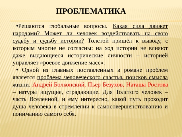 проблематика Решаются глобальные вопросы. Какая сила движет народами? Может ли человек воздействовать на свою судьбу и судьбу истории? Толстой пришёл к выводу, с которым многие не согласны: на ход истории не влияют даже выдающиеся исторические личности – историей управляет «роевое движение масс».  Одной из главных поставленных в романе проблем является проблема человеческого счастья, поисков смысла жизни.  Андрей Болконский, Пьер Безухов, Наташа Ростова – натуры ищущие, страдающие. Для Толстого человек – часть Вселенной, и ему интересно, какой путь проходит душа человека в стремлении к самосовершенствованию и пониманию самого себя. 
