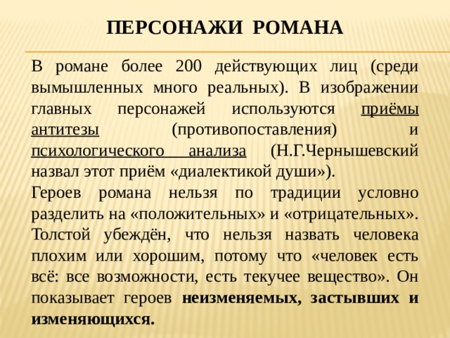 Персонажи романа В романе более 200 действующих лиц (среди вымышленных много реальных). В изображении главных персонажей используются приёмы антитезы (противопоставления) и психологического анализа (Н.Г.Чернышевский назвал этот приём «диалектикой души»). Героев романа нельзя по традиции условно разделить на «положительных» и «отрицательных». Толстой убеждён, что нельзя назвать человека плохим или хорошим, потому что «человек есть всё: все возможности, есть текучее вещество». Он показывает героев неизменяемых, застывших и изменяющихся. 