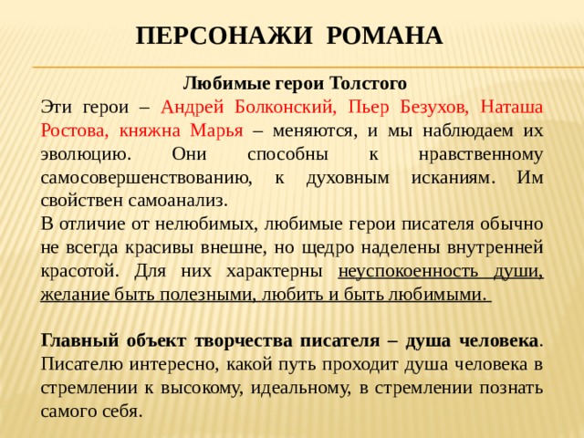 Персонажи романа  Любимые герои Толстого Эти герои – Андрей Болконский, Пьер Безухов, Наташа Ростова, княжна Марья – меняются, и мы наблюдаем их эволюцию. Они способны к нравственному самосовершенствованию, к духовным исканиям. Им свойствен самоанализ. В отличие от нелюбимых, любимые герои писателя обычно не всегда красивы внешне, но щедро наделены внутренней красотой. Для них характерны неуспокоенность души, желание быть полезными, любить и быть любимыми.  Главный объект творчества писателя – душа человека . Писателю интересно, какой путь проходит душа человека в стремлении к высокому, идеальному, в стремлении познать самого себя. 