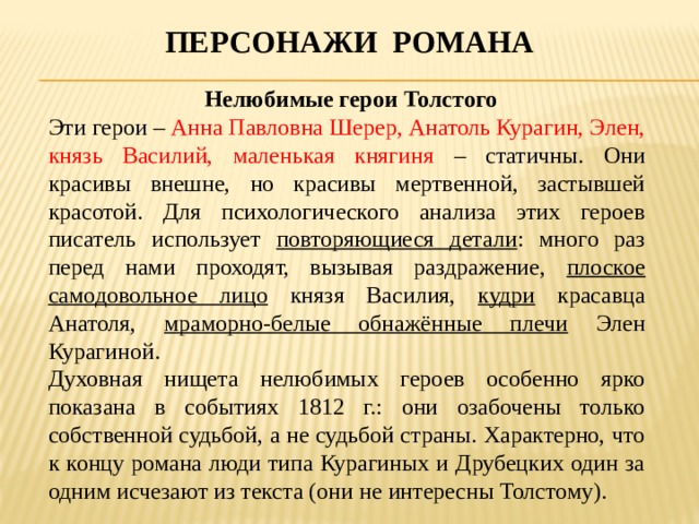 Персонажи романа  Нелюбимые герои Толстого Эти герои – Анна Павловна Шерер, Анатоль Курагин, Элен, князь Василий, маленькая княгиня – статичны. Они красивы внешне, но красивы мертвенной, застывшей красотой. Для психологического анализа этих героев писатель использует повторяющиеся детали : много раз перед нами проходят, вызывая раздражение, плоское самодовольное лицо князя Василия, кудри красавца Анатоля, мраморно-белые обнажённые плечи Элен Курагиной. Духовная нищета нелюбимых героев особенно ярко показана в событиях 1812 г.: они озабочены только собственной судьбой, а не судьбой страны. Характерно, что к концу романа люди типа Курагиных и Друбецких один за одним исчезают из текста (они не интересны Толстому).   