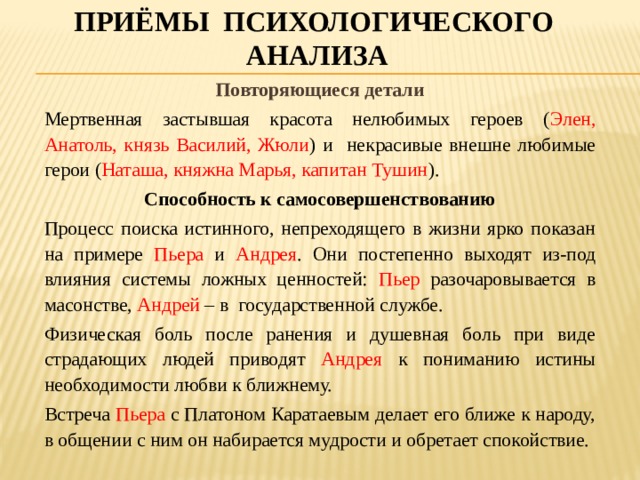 Приёмы психологического анализа Повторяющиеся детали Мертвенная застывшая красота нелюбимых героев ( Элен, Анатоль, князь Василий, Жюли ) и некрасивые внешне любимые герои ( Наташа, княжна Марья, капитан Тушин ). Способность к самосовершенствованию Процесс поиска истинного, непреходящего в жизни ярко показан на примере Пьера и Андрея . Они постепенно выходят из-под влияния системы ложных ценностей: Пьер разочаровывается в масонстве, Андрей – в государственной службе. Физическая боль после ранения и душевная боль при виде страдающих людей приводят Андрея к пониманию истины необходимости любви к ближнему. Встреча Пьера с Платоном Каратаевым делает его ближе к народу, в общении с ним он набирается мудрости и обретает спокойствие. 