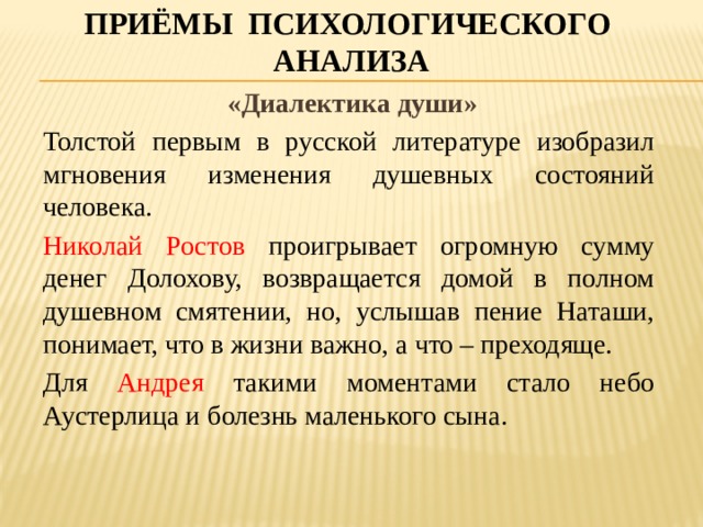 Приёмы психологического анализа  «Диалектика души» Толстой первым в русской литературе изобразил мгновения изменения душевных состояний человека. Николай Ростов проигрывает огромную сумму денег Долохову, возвращается домой в полном душевном смятении, но, услышав пение Наташи, понимает, что в жизни важно, а что – преходяще. Для Андрея такими моментами стало небо Аустерлица и болезнь маленького сына.  