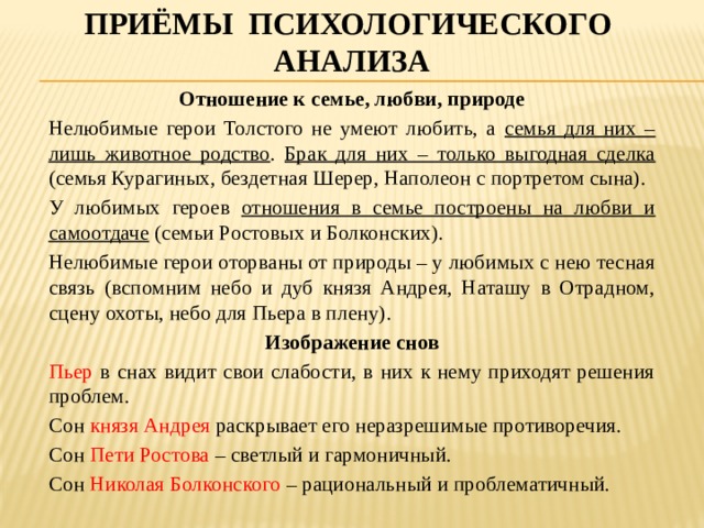 Приёмы психологического анализа Отношение к семье, любви, природе Нелюбимые герои Толстого не умеют любить, а семья для них – лишь животное родство . Брак для них – только выгодная сделка (семья Курагиных, бездетная Шерер, Наполеон с портретом сына). У любимых героев отношения в семье построены на любви и самоотдаче (семьи Ростовых и Болконских). Нелюбимые герои оторваны от природы – у любимых с нею тесная связь (вспомним небо и дуб князя Андрея, Наташу в Отрадном, сцену охоты, небо для Пьера в плену). Изображение снов Пьер в снах видит свои слабости, в них к нему приходят решения проблем. Сон князя Андрея раскрывает его неразрешимые противоречия. Сон Пети Ростова – светлый и гармоничный. Сон Николая Болконского – рациональный и проблематичный. 