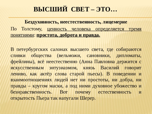Высший свет – это… Бездуховность, неестественность, лицемерие По Толстому, ценность человека определяется тремя понятиями : простота, доброта и правда.  В петербургских салонах высшего света, где собираются сливки общества (вельможи, сановники, дипломаты, фрейлины), всё неестественно (Анна Павловна держится с искусственным энтузиазмом, князь Василий говорит лениво, как актёр слова старой пьесы). В поведении и взаимоотношениях людей нет ни простоты, ни добра, ни правды – кругом маски, а под ними духовное убожество и безнравственность. Вот почему естественность и открытость Пьера так напугали Шерер. 