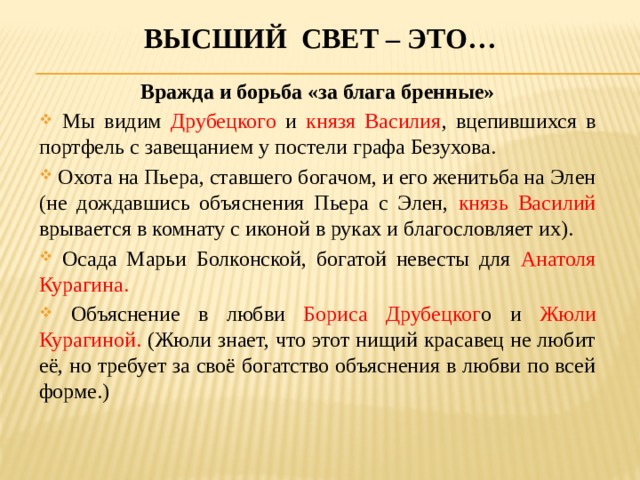 Высший свет – это… Вражда и борьба «за блага бренные»  Мы видим Друбецкого и князя Василия , вцепившихся в портфель с завещанием у постели графа Безухова.  Охота на Пьера, ставшего богачом, и его женитьба на Элен (не дождавшись объяснения Пьера с Элен, князь Василий врывается в комнату с иконой в руках и благословляет их).  Осада Марьи Болконской, богатой невесты для Анатоля Курагина.  Объяснение в любви Бориса Друбецког о и Жюли Курагиной. (Жюли знает, что этот нищий красавец не любит её, но требует за своё богатство объяснения в любви по всей форме.) 