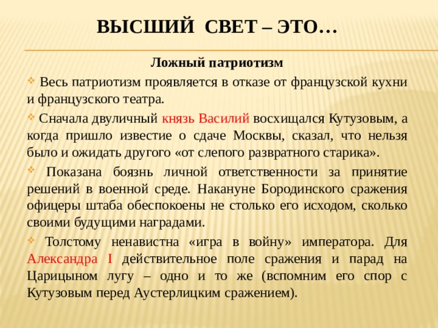 Высший свет – это… Ложный патриотизм  Весь патриотизм проявляется в отказе от французской кухни и французского театра.  Сначала двуличный князь Василий восхищался Кутузовым, а когда пришло известие о сдаче Москвы, сказал, что нельзя было и ожидать другого «от слепого развратного старика».  Показана боязнь личной ответственности за принятие решений в военной среде. Накануне Бородинского сражения офицеры штаба обеспокоены не столько его исходом, сколько своими будущими наградами.  Толстому ненавистна «игра в войну» императора. Для Александра I действительное поле сражения и парад на Царицыном лугу – одно и то же (вспомним его спор с Кутузовым перед Аустерлицким сражением). 